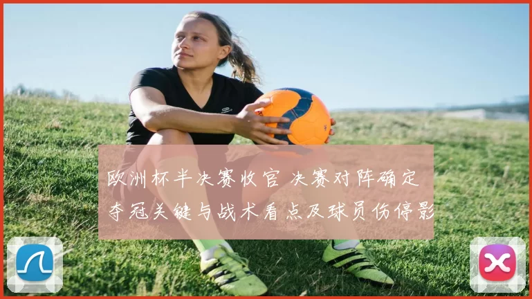 欧洲杯半决赛收官 决赛对阵确定 夺冠关键与战术看点及球员伤停影响