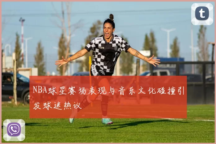NBA球星赛场表现与音乐文化碰撞引发球迷热议