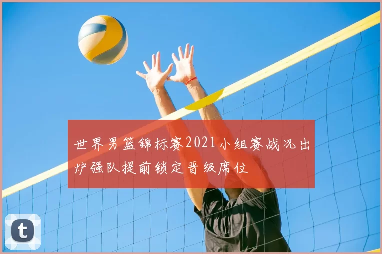 世界男篮锦标赛2021小组赛战况出炉强队提前锁定晋级席位