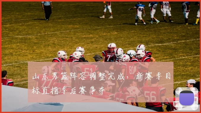 山东男篮阵容调整完成，新赛季目标直指季后赛争夺