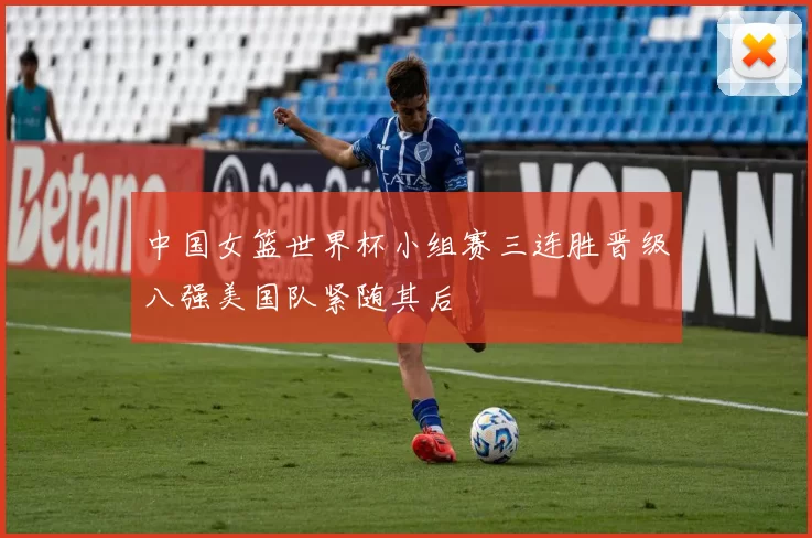 中国女篮世界杯小组赛三连胜晋级八强美国队紧随其后