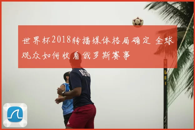 世界杯2018转播媒体格局确定 全球观众如何收看俄罗斯赛事