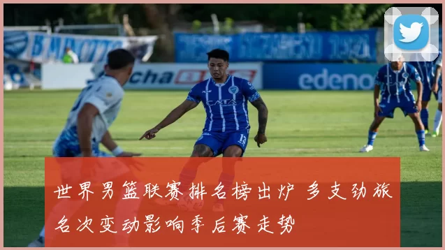 世界男篮联赛排名榜出炉 多支劲旅名次变动影响季后赛走势