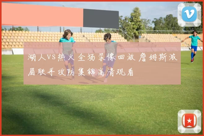 湖人vs热火全场录像回放 詹姆斯浓眉联手攻防集锦高清观看