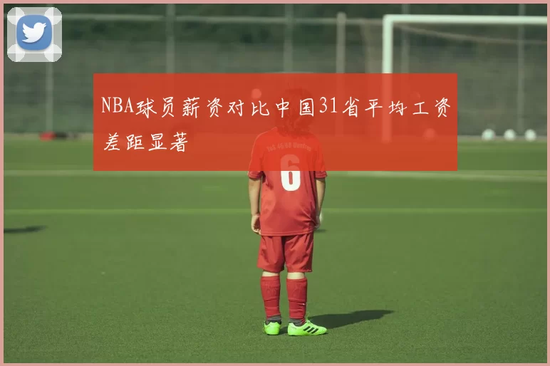 NBA球员薪资对比中国31省平均工资差距显著