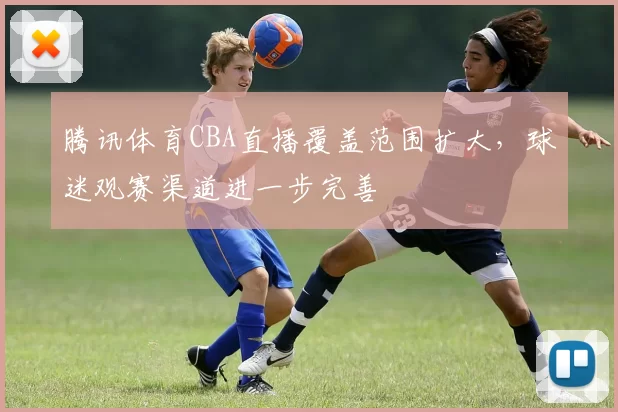 腾讯体育CBA直播覆盖范围扩大，球迷观赛渠道进一步完善