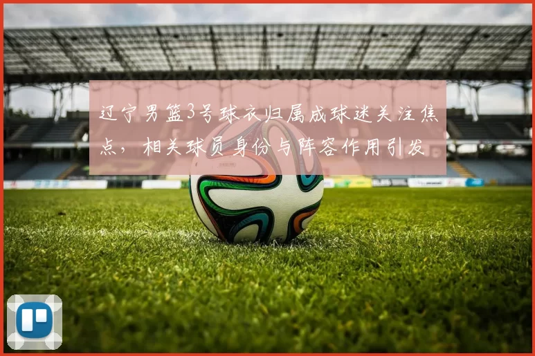 辽宁男篮3号球衣归属成球迷关注焦点，相关球员身份与阵容作用引发关注