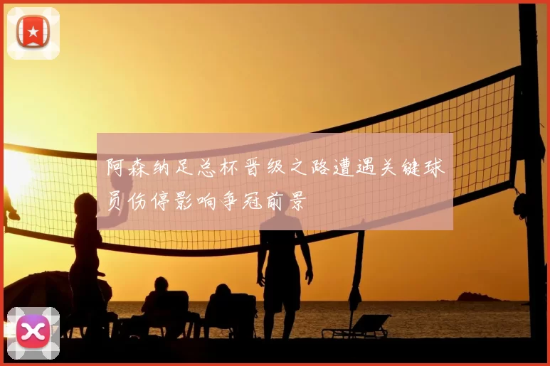 阿森纳足总杯晋级之路遭遇关键球员伤停影响争冠前景