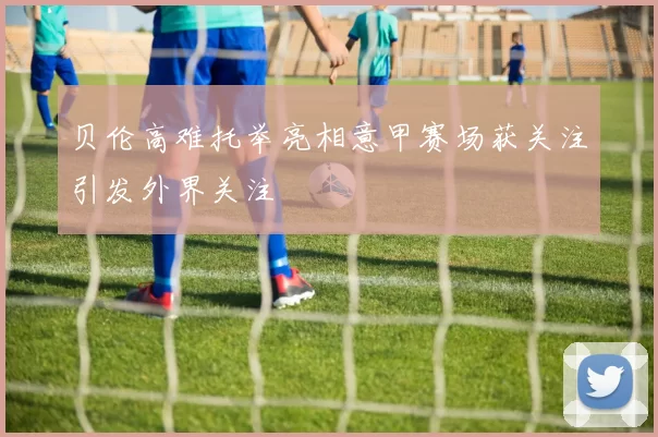 贝伦高难托举亮相意甲赛场获关注引发外界关注