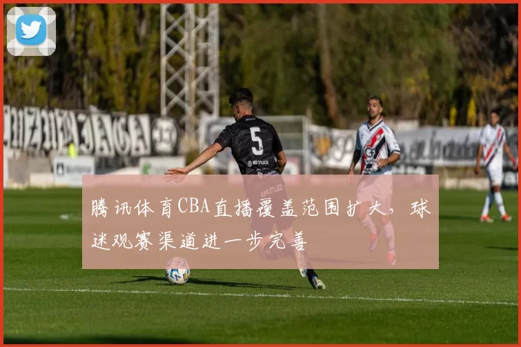 腾讯体育CBA直播覆盖范围扩大，球迷观赛渠道进一步完善