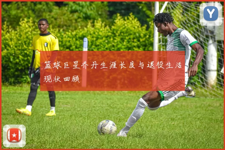 篮球巨星乔丹生涯长度与退役生活现状回顾