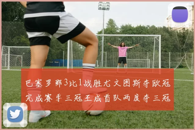 巴塞罗那3比1战胜尤文图斯夺欧冠完成赛季三冠王成首队两度夺三冠