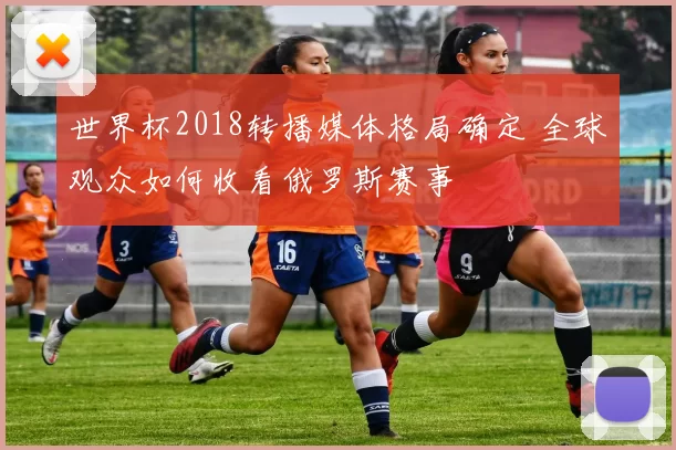 世界杯2018转播媒体格局确定 全球观众如何收看俄罗斯赛事