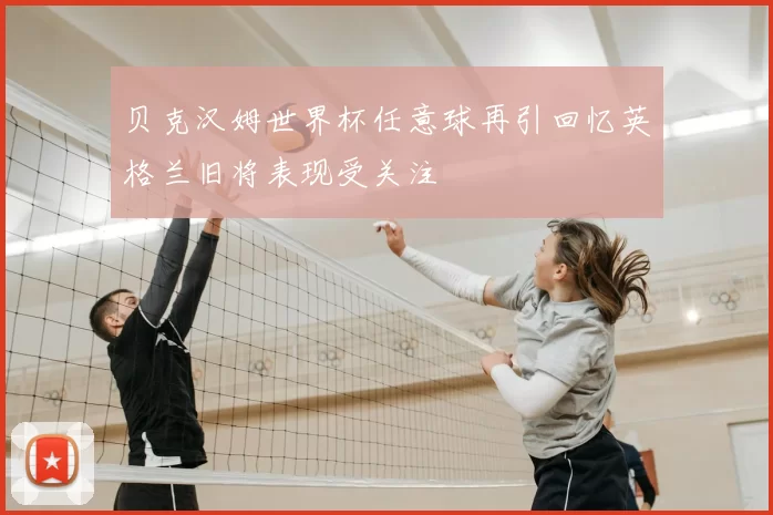 贝克汉姆世界杯任意球再引回忆英格兰旧将表现受关注