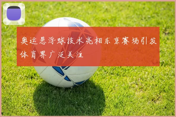 奥运悬浮球技术亮相东京赛场引发体育界广泛关注