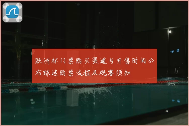 欧洲杯门票购买渠道与开售时间公布球迷购票流程及观赛须知