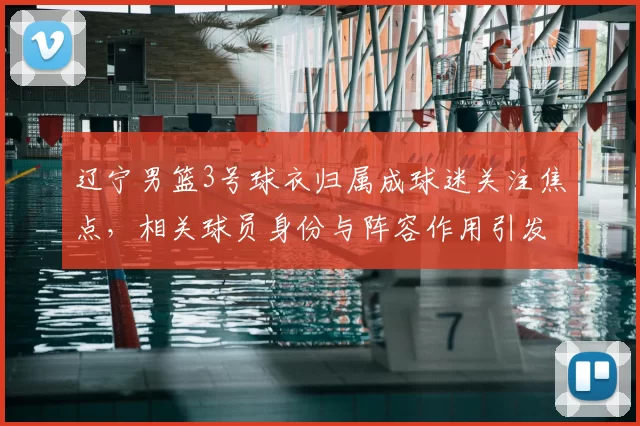 辽宁男篮3号球衣归属成球迷关注焦点，相关球员身份与阵容作用引发关注