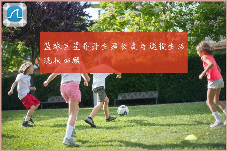 篮球巨星乔丹生涯长度与退役生活现状回顾