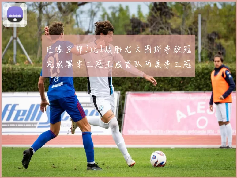 巴塞罗那3比1战胜尤文图斯夺欧冠完成赛季三冠王成首队两度夺三冠