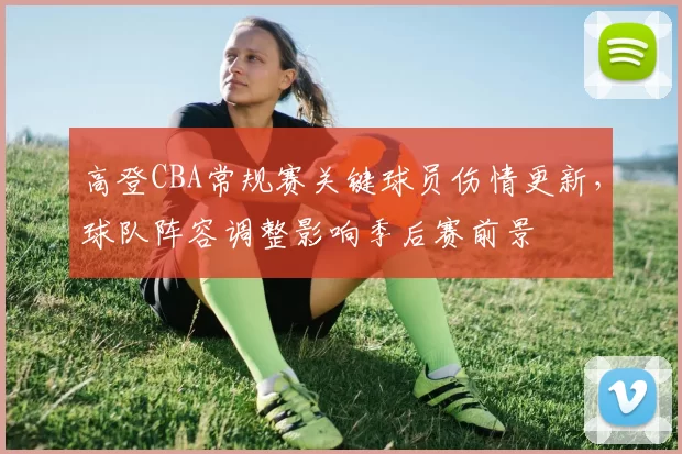 高登CBA常规赛关键球员伤情更新，球队阵容调整影响季后赛前景