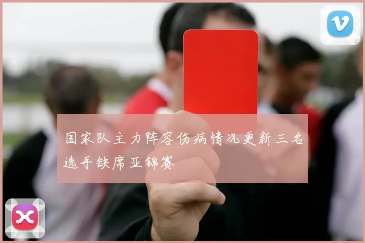 国家队主力阵容伤病情况更新三名选手缺席亚锦赛