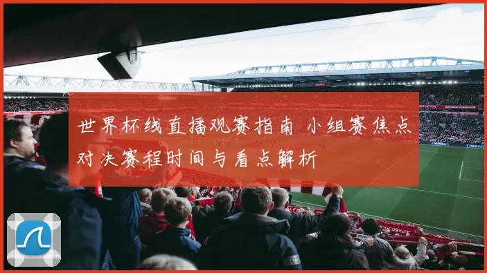 世界杯线直播观赛指南 小组赛焦点对决赛程时间与看点解析