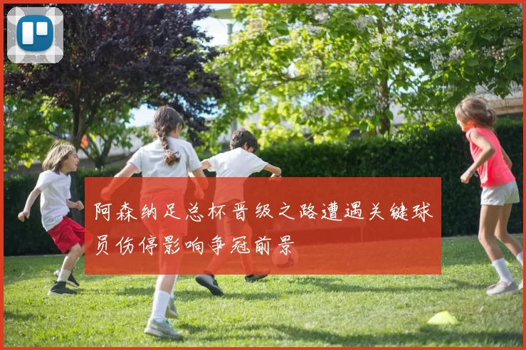 阿森纳足总杯晋级之路遭遇关键球员伤停影响争冠前景