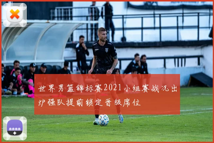 世界男篮锦标赛2021小组赛战况出炉强队提前锁定晋级席位