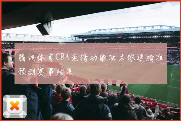 腾讯体育CBA竞猜功能助力球迷精准预测赛事结果