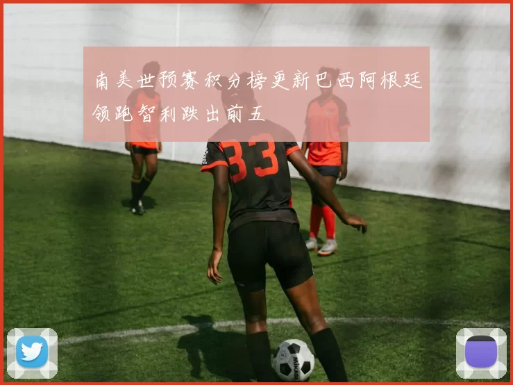 南美世预赛积分榜更新巴西阿根廷领跑智利跌出前五