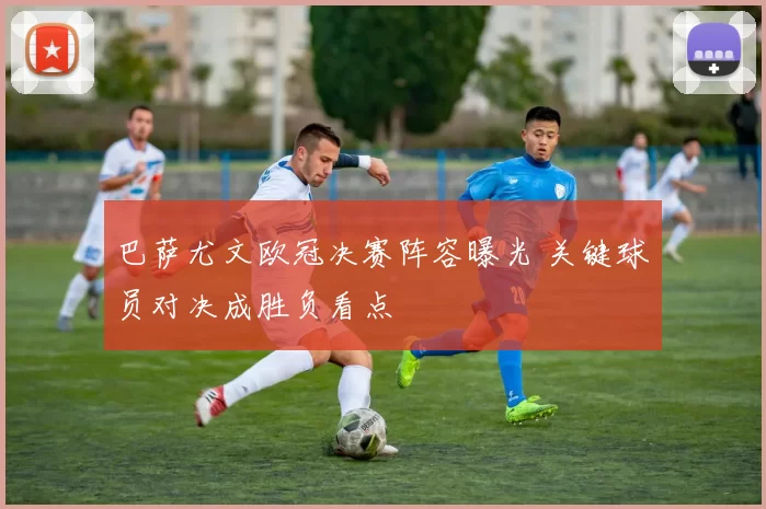 巴萨尤文欧冠决赛阵容曝光 关键球员对决成胜负看点