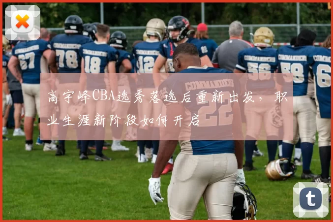 高宇峰CBA选秀落选后重新出发，职业生涯新阶段如何开启