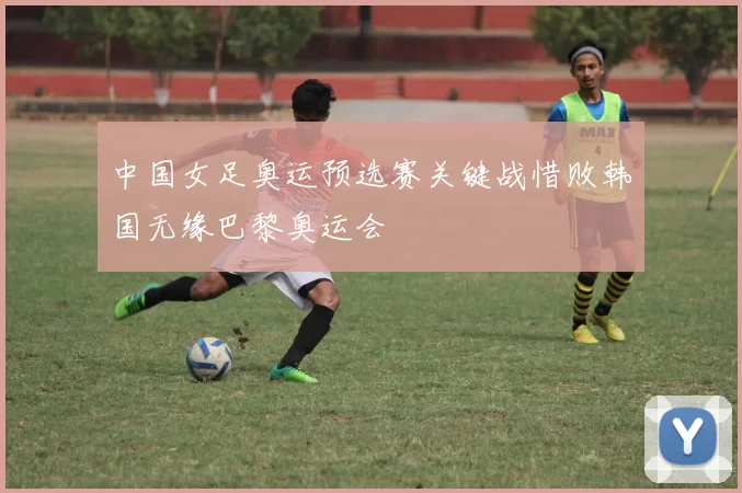 中国女足奥运预选赛关键战惜败韩国无缘巴黎奥运会