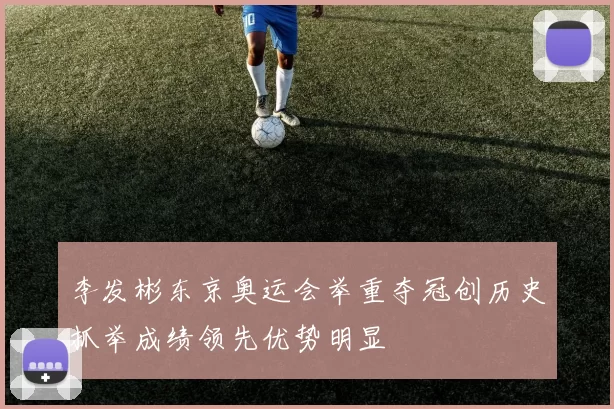 李发彬东京奥运会举重夺冠创历史抓举成绩领先优势明显