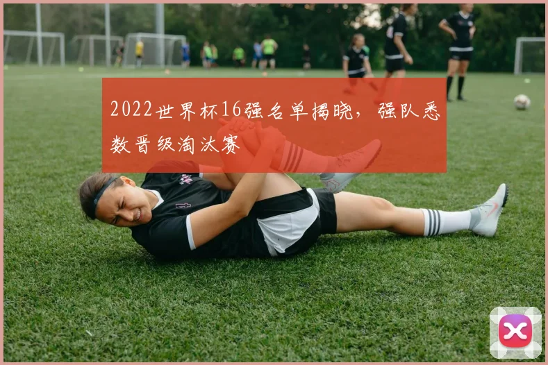 2022世界杯16强名单揭晓,强队悉数晋级淘汰赛