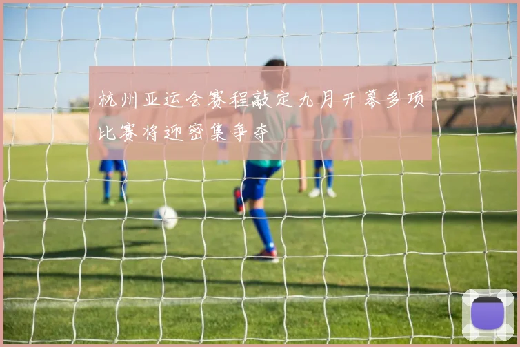杭州亚运会赛程敲定九月开幕多项比赛将迎密集争夺