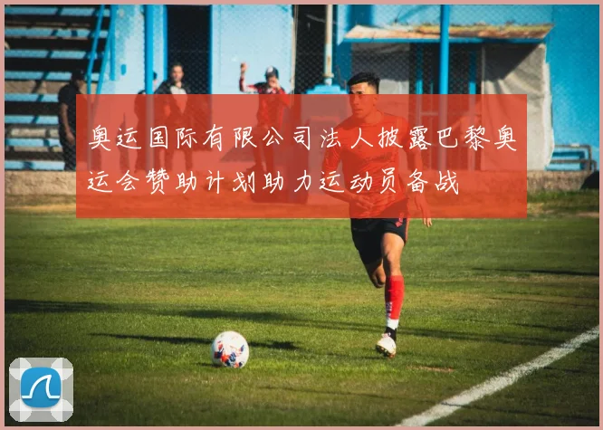 奥运国际有限公司法人披露巴黎奥运会赞助计划助力运动员备战
