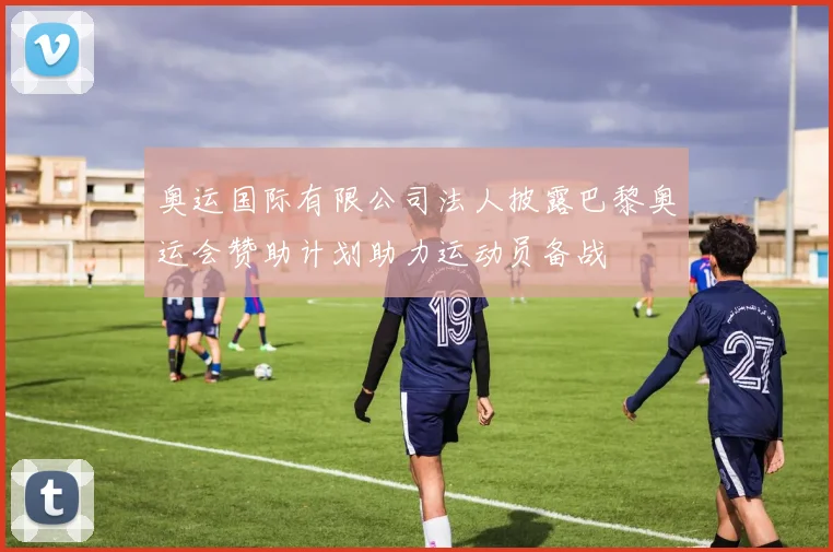奥运国际有限公司法人披露巴黎奥运会赞助计划助力运动员备战