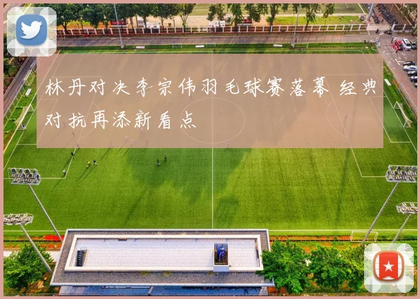 林丹对决李宗伟羽毛球赛落幕 经典对抗再添新看点